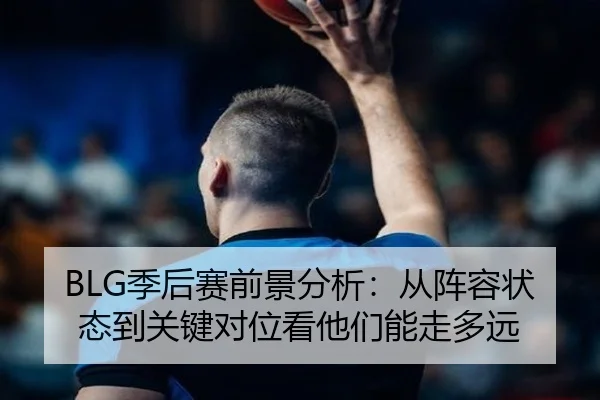 BLG季后赛前景分析：从阵容状态到关键对位看他们能走多远 - aiyouxi