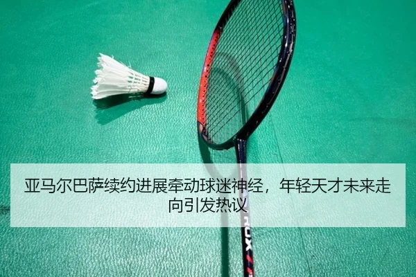 亚马尔巴萨续约进展牵动球迷神经，年轻天才未来走向引发热议 - aiyouxi